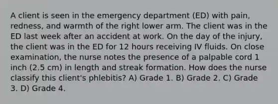 A client is seen in the emergency department (ED) with pain, redness, and warmth of the right lower arm. The client was in the ED last week after an accident at work. On the day of the injury, the client was in the ED for 12 hours receiving IV fluids. On close examination, the nurse notes the presence of a palpable cord 1 inch (2.5 cm) in length and streak formation. How does the nurse classify this client's phlebitis? A) Grade 1. B) Grade 2. C) Grade 3. D) Grade 4.