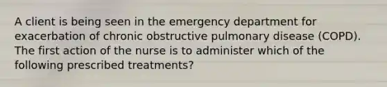 A client is being seen in the emergency department for exacerbation of chronic obstructive pulmonary disease (COPD). The first action of the nurse is to administer which of the following prescribed treatments?