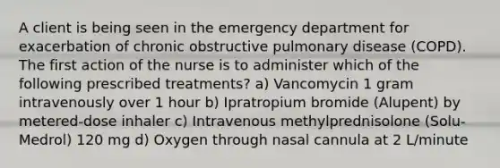 A client is being seen in the emergency department for exacerbation of chronic obstructive pulmonary disease (COPD). The first action of the nurse is to administer which of the following prescribed treatments? a) Vancomycin 1 gram intravenously over 1 hour b) Ipratropium bromide (Alupent) by metered-dose inhaler c) Intravenous methylprednisolone (Solu-Medrol) 120 mg d) Oxygen through nasal cannula at 2 L/minute