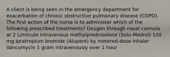 A client is being seen in the emergency department for exacerbation of chronic obstructive pulmonary disease (COPD). The first action of the nurse is to administer which of the following prescribed treatments? Oxygen through nasal cannula at 2 L/minute Intravenous methylprednisolone (Solu-Medrol) 120 mg Ipratropium bromide (Alupent) by metered-dose inhaler Vancomycin 1 gram intravenously over 1 hour