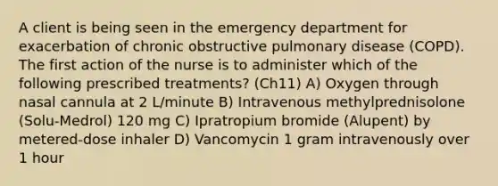 A client is being seen in the emergency department for exacerbation of chronic obstructive pulmonary disease (COPD). The first action of the nurse is to administer which of the following prescribed treatments? (Ch11) A) Oxygen through nasal cannula at 2 L/minute B) Intravenous methylprednisolone (Solu-Medrol) 120 mg C) Ipratropium bromide (Alupent) by metered-dose inhaler D) Vancomycin 1 gram intravenously over 1 hour