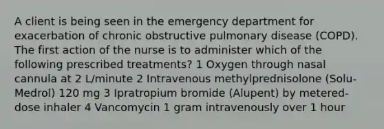 A client is being seen in the emergency department for exacerbation of chronic obstructive pulmonary disease (COPD). The first action of the nurse is to administer which of the following prescribed treatments? 1 Oxygen through nasal cannula at 2 L/minute 2 Intravenous methylprednisolone (Solu-Medrol) 120 mg 3 Ipratropium bromide (Alupent) by metered-dose inhaler 4 Vancomycin 1 gram intravenously over 1 hour