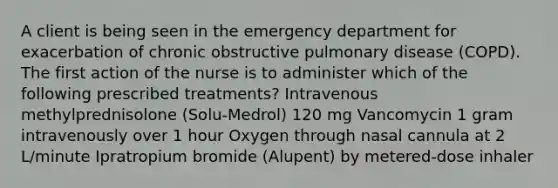 A client is being seen in the emergency department for exacerbation of chronic obstructive pulmonary disease (COPD). The first action of the nurse is to administer which of the following prescribed treatments? Intravenous methylprednisolone (Solu-Medrol) 120 mg Vancomycin 1 gram intravenously over 1 hour Oxygen through nasal cannula at 2 L/minute Ipratropium bromide (Alupent) by metered-dose inhaler