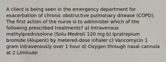 A client is being seen in the emergency department for exacerbation of chronic obstructive pulmonary disease (COPD). The first action of the nurse is to administer which of the following prescribed treatments? a) Intravenous methylprednisolone (Solu-Medrol) 120 mg b) Ipratropium bromide (Alupent) by metered-dose inhaler c) Vancomycin 1 gram intravenously over 1 hour d) Oxygen through nasal cannula at 2 L/minute