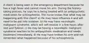 A client is being seen in the emergency department because he has a high fever and cannot move his arm. During the history-taking process, he says he is being treated with an antipsychotic medication for schizophrenia. The nurse knows that what may be happening with this client? a) He may have influenza A and will need to be put into isolation. b) He may have neuroleptic malignant syndrome, which will self-resolve in a few hours after rest and Tylenol. c) He may be having a neuroleptic malignant syndrome reaction to his antipsychotic medication and needs treatment immediately. d) He may have broken his arm and not remember what happened because of his schizophrenia.