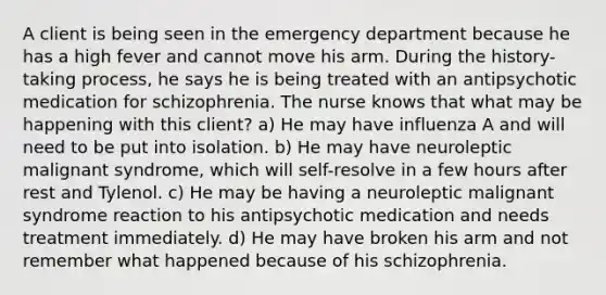 A client is being seen in the emergency department because he has a high fever and cannot move his arm. During the history-taking process, he says he is being treated with an antipsychotic medication for schizophrenia. The nurse knows that what may be happening with this client? a) He may have influenza A and will need to be put into isolation. b) He may have neuroleptic malignant syndrome, which will self-resolve in a few hours after rest and Tylenol. c) He may be having a neuroleptic malignant syndrome reaction to his antipsychotic medication and needs treatment immediately. d) He may have broken his arm and not remember what happened because of his schizophrenia.