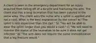 A client is seen in the emergency department for an injury acquired from falling off of a bicycle and fracturing the arm. The client also has a long laceration that has been sutured in the same area. The client asks the nurse why a splint is applied and not a cast. What is the best explanation by the nurse? a) "The splint is less expensive than the cast." b) "You will be able to wear the splint longer than you would a cast." c) "We will need to monitor the status of the laceration to be sure it does not get infected." d) "The arm does not require the same immobilization that a leg fracture would."