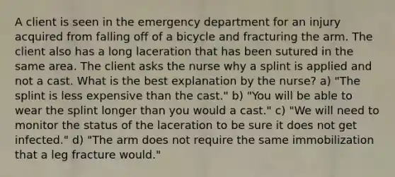 A client is seen in the emergency department for an injury acquired from falling off of a bicycle and fracturing the arm. The client also has a long laceration that has been sutured in the same area. The client asks the nurse why a splint is applied and not a cast. What is the best explanation by the nurse? a) "The splint is less expensive than the cast." b) "You will be able to wear the splint longer than you would a cast." c) "We will need to monitor the status of the laceration to be sure it does not get infected." d) "The arm does not require the same immobilization that a leg fracture would."