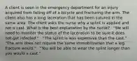 A client is seen in the emergency department for an injury acquired from falling off of a bicycle and fracturing the arm. The client also has a long laceration that has been sutured in the same area. The client asks the nurse why a splint is applied and not a cast. What is the best explanation by the nurse? · "We will need to monitor the status of the laceration to be sure it does not get infected." · "The splint is less expensive than the cast." · "The arm does not require the same immobilization that a leg fracture would." · "You will be able to wear the splint longer than you would a cast."