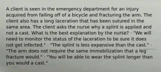 A client is seen in the emergency department for an injury acquired from falling off of a bicycle and fracturing the arm. The client also has a long laceration that has been sutured in the same area. The client asks the nurse why a splint is applied and not a cast. What is the best explanation by the nurse? · "We will need to monitor the status of the laceration to be sure it does not get infected." · "The splint is less expensive than the cast." · "The arm does not require the same immobilization that a leg fracture would." · "You will be able to wear the splint longer than you would a cast."