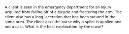 A client is seen in the emergency department for an injury acquired from falling off of a bicycle and fracturing the arm. The client also has a long laceration that has been sutured in the same area. The client asks the nurse why a splint is applied and not a cast. What is the best explanation by the nurse?