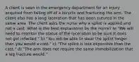 A client is seen in the emergency department for an injury acquired from falling off of a bicycle and fracturing the arm. The client also has a long laceration that has been sutured in the same area. The client asks the nurse why a splint is applied and not a cast. What is the best explanation by the nurse? a) "We will need to monitor the status of the laceration to be sure it does not get infected." b) "You will be able to wear the splint longer than you would a cast." c) "The splint is less expensive than the cast." d) "The arm does not require the same immobilization that a leg fracture would."