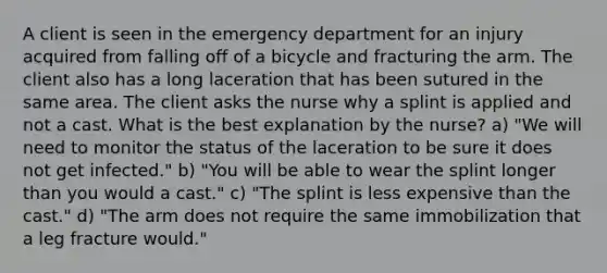 A client is seen in the emergency department for an injury acquired from falling off of a bicycle and fracturing the arm. The client also has a long laceration that has been sutured in the same area. The client asks the nurse why a splint is applied and not a cast. What is the best explanation by the nurse? a) "We will need to monitor the status of the laceration to be sure it does not get infected." b) "You will be able to wear the splint longer than you would a cast." c) "The splint is less expensive than the cast." d) "The arm does not require the same immobilization that a leg fracture would."