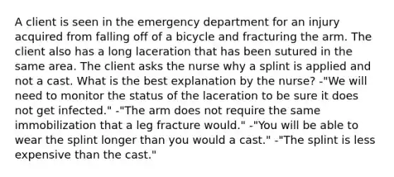 A client is seen in the emergency department for an injury acquired from falling off of a bicycle and fracturing the arm. The client also has a long laceration that has been sutured in the same area. The client asks the nurse why a splint is applied and not a cast. What is the best explanation by the nurse? -"We will need to monitor the status of the laceration to be sure it does not get infected." -"The arm does not require the same immobilization that a leg fracture would." -"You will be able to wear the splint longer than you would a cast." -"The splint is less expensive than the cast."