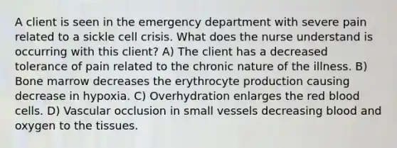 A client is seen in the emergency department with severe pain related to a sickle cell crisis. What does the nurse understand is occurring with this client? A) The client has a decreased tolerance of pain related to the chronic nature of the illness. B) Bone marrow decreases the erythrocyte production causing decrease in hypoxia. C) Overhydration enlarges the red blood cells. D) Vascular occlusion in small vessels decreasing blood and oxygen to the tissues.