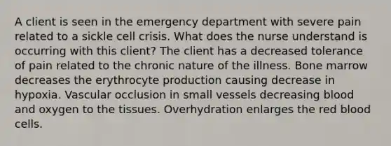 A client is seen in the emergency department with severe pain related to a sickle cell crisis. What does the nurse understand is occurring with this client? The client has a decreased tolerance of pain related to the chronic nature of the illness. Bone marrow decreases the erythrocyte production causing decrease in hypoxia. Vascular occlusion in small vessels decreasing blood and oxygen to the tissues. Overhydration enlarges the red blood cells.