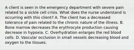 A client is seen in the emergency department with severe pain related to a sickle cell crisis. What does the nurse understand is occurring with this client? A. The client has a decreased tolerance of pain related to the chronic nature of the illness. B. Bone marrow decreases the erythrocyte production causing decrease in hypoxia. C. Overhydration enlarges the red blood cells. D. Vascular occlusion in small vessels decreasing blood and oxygen to the tissues.