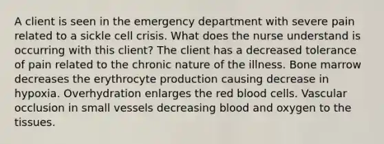 A client is seen in the emergency department with severe pain related to a sickle cell crisis. What does the nurse understand is occurring with this client? The client has a decreased tolerance of pain related to the chronic nature of the illness. Bone marrow decreases the erythrocyte production causing decrease in hypoxia. Overhydration enlarges the red blood cells. Vascular occlusion in small vessels decreasing blood and oxygen to the tissues.