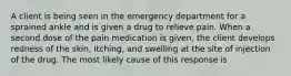 A client is being seen in the emergency department for a sprained ankle and is given a drug to relieve pain. When a second dose of the pain medication is given, the client develops redness of the skin, itching, and swelling at the site of injection of the drug. The most likely cause of this response is