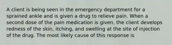 A client is being seen in the emergency department for a sprained ankle and is given a drug to relieve pain. When a second dose of the pain medication is given, the client develops redness of the skin, itching, and swelling at the site of injection of the drug. The most likely cause of this response is