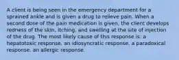 A client is being seen in the emergency department for a sprained ankle and is given a drug to relieve pain. When a second dose of the pain medication is given, the client develops redness of the skin, itching, and swelling at the site of injection of the drug. The most likely cause of this response is: a hepatotoxic response. an idiosyncratic response. a paradoxical response. an allergic response.