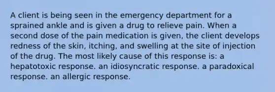 A client is being seen in the emergency department for a sprained ankle and is given a drug to relieve pain. When a second dose of the pain medication is given, the client develops redness of the skin, itching, and swelling at the site of injection of the drug. The most likely cause of this response is: a hepatotoxic response. an idiosyncratic response. a paradoxical response. an allergic response.