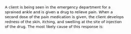 A client is being seen in the emergency department for a sprained ankle and is given a drug to relieve pain. When a second dose of the pain medication is given, the client develops redness of the skin, itching, and swelling at the site of injection of the drug. The most likely cause of this response is: