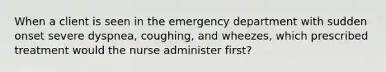 When a client is seen in the emergency department with sudden onset severe dyspnea, coughing, and wheezes, which prescribed treatment would the nurse administer first?