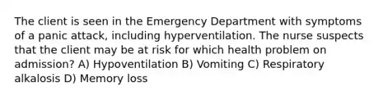 The client is seen in the Emergency Department with symptoms of a panic attack, including hyperventilation. The nurse suspects that the client may be at risk for which health problem on admission? A) Hypoventilation B) Vomiting C) Respiratory alkalosis D) Memory loss