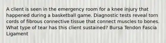 A client is seen in the emergency room for a knee injury that happened during a basketball game. Diagnostic tests reveal torn cords of fibrous connective tissue that connect muscles to bones. What type of tear has this client sustained? Bursa Tendon Fascia Ligament