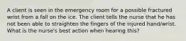 A client is seen in the emergency room for a possible fractured wrist from a fall on the ice. The client tells the nurse that he has not been able to straighten the fingers of the injured hand/wrist. What is the nurse's best action when hearing this?