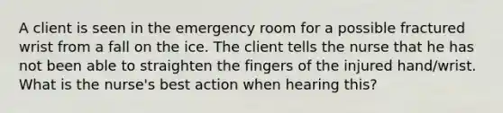 A client is seen in the emergency room for a possible fractured wrist from a fall on the ice. The client tells the nurse that he has not been able to straighten the fingers of the injured hand/wrist. What is the nurse's best action when hearing this?