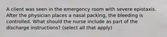 A client was seen in the emergency room with severe epistaxis. After the physician places a nasal packing, the bleeding is controlled. What should the nurse include as part of the discharge instructions? (select all that apply)