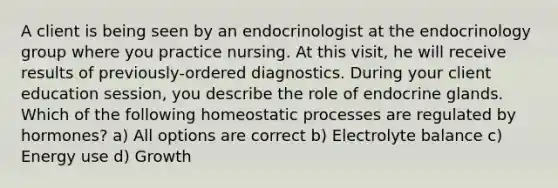 A client is being seen by an endocrinologist at the endocrinology group where you practice nursing. At this visit, he will receive results of previously-ordered diagnostics. During your client education session, you describe the role of endocrine glands. Which of the following homeostatic processes are regulated by hormones? a) All options are correct b) Electrolyte balance c) Energy use d) Growth