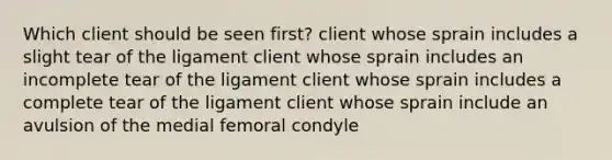 Which client should be seen first? client whose sprain includes a slight tear of the ligament client whose sprain includes an incomplete tear of the ligament client whose sprain includes a complete tear of the ligament client whose sprain include an avulsion of the medial femoral condyle