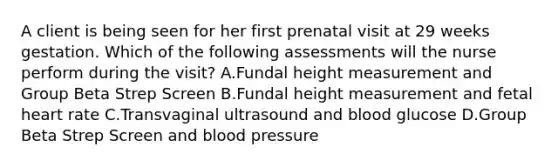 A client is being seen for her first prenatal visit at 29 weeks gestation. Which of the following assessments will the nurse perform during the visit? A.Fundal height measurement and Group Beta Strep Screen B.Fundal height measurement and fetal heart rate C.Transvaginal ultrasound and blood glucose D.Group Beta Strep Screen and blood pressure