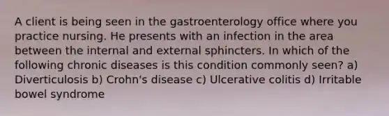 A client is being seen in the gastroenterology office where you practice nursing. He presents with an infection in the area between the internal and external sphincters. In which of the following chronic diseases is this condition commonly seen? a) Diverticulosis b) Crohn's disease c) Ulcerative colitis d) Irritable bowel syndrome