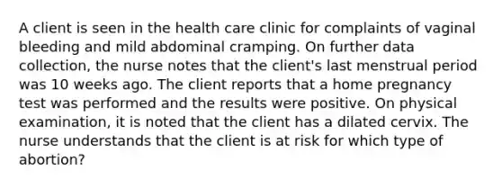 A client is seen in the health care clinic for complaints of vaginal bleeding and mild abdominal cramping. On further data collection, the nurse notes that the client's last menstrual period was 10 weeks ago. The client reports that a home pregnancy test was performed and the results were positive. On physical examination, it is noted that the client has a dilated cervix. The nurse understands that the client is at risk for which type of abortion?