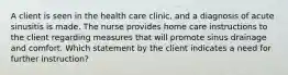 A client is seen in the health care clinic, and a diagnosis of acute sinusitis is made. The nurse provides home care instructions to the client regarding measures that will promote sinus drainage and comfort. Which statement by the client indicates a need for further instruction?