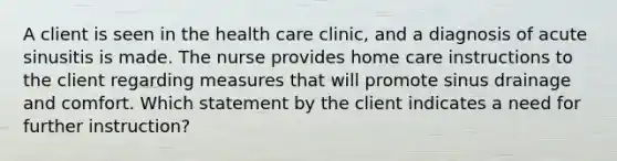 A client is seen in the health care clinic, and a diagnosis of acute sinusitis is made. The nurse provides home care instructions to the client regarding measures that will promote sinus drainage and comfort. Which statement by the client indicates a need for further instruction?