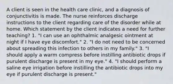 A client is seen in the health care clinic, and a diagnosis of conjunctivitis is made. The nurse reinforces discharge instructions to the client regarding care of the disorder while at home. Which statement by the client indicates a need for further teaching? 1. "I can use an ophthalmic analgesic ointment at night if I have eye discomfort." 2. "I do not need to be concerned about spreading this infection to others in my family." 3. "I should apply a warm compress before instilling antibiotic drops if purulent discharge is present in my eye." 4. "I should perform a saline eye irrigation before instilling the antibiotic drops into my eye if purulent discharge is present."