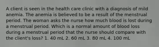 A client is seen in the health care clinic with a diagnosis of mild anemia. The anemia is believed to be a result of the menstrual period. The woman asks the nurse how much blood is lost during a menstrual period. Which is a normal amount of blood loss during a menstrual period that the nurse should compare with the client's loss? 1. 40 mL 2. 60 mL 3. 80 mL 4. 100 mL