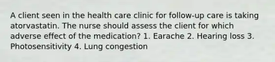 A client seen in the health care clinic for follow-up care is taking atorvastatin. The nurse should assess the client for which adverse effect of the medication? 1. Earache 2. Hearing loss 3. Photosensitivity 4. Lung congestion