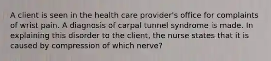 A client is seen in the health care provider's office for complaints of wrist pain. A diagnosis of carpal tunnel syndrome is made. In explaining this disorder to the client, the nurse states that it is caused by compression of which nerve?