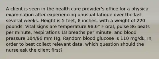 A client is seen in the health care provider's office for a physical examination after experiencing unusual fatigue over the last several weeks. Height is 5 feet, 8 inches, with a weight of 220 pounds. Vital signs are temperature 98.6° F oral, pulse 86 beats per minute, respirations 18 breaths per minute, and blood pressure 184/96 mm Hg. Random blood glucose is 110 mg/dL. In order to best collect relevant data, which question should the nurse ask the client first?