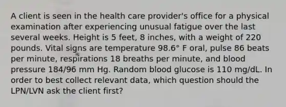 A client is seen in the health care provider's office for a physical examination after experiencing unusual fatigue over the last several weeks. Height is 5 feet, 8 inches, with a weight of 220 pounds. Vital signs are temperature 98.6° F oral, pulse 86 beats per minute, respirations 18 breaths per minute, and blood pressure 184/96 mm Hg. Random blood glucose is 110 mg/dL. In order to best collect relevant data, which question should the LPN/LVN ask the client first?