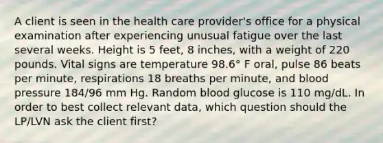 A client is seen in the health care provider's office for a physical examination after experiencing unusual fatigue over the last several weeks. Height is 5 feet, 8 inches, with a weight of 220 pounds. Vital signs are temperature 98.6° F oral, pulse 86 beats per minute, respirations 18 breaths per minute, and blood pressure 184/96 mm Hg. Random blood glucose is 110 mg/dL. In order to best collect relevant data, which question should the LP/LVN ask the client first?