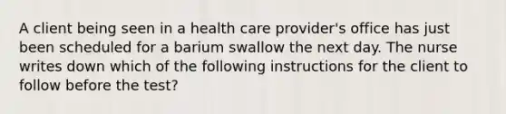 A client being seen in a health care provider's office has just been scheduled for a barium swallow the next day. The nurse writes down which of the following instructions for the client to follow before the test?