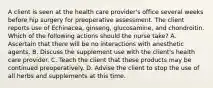 A client is seen at the health care provider's office several weeks before hip surgery for preoperative assessment. The client reports use of Echinacea, ginseng, glucosamine, and chondroitin. Which of the following actions should the nurse take? A. Ascertain that there will be no interactions with anesthetic agents. B. Discuss the supplement use with the client's health care provider. C. Teach the client that these products may be continued preoperatively. D. Advise the client to stop the use of all herbs and supplements at this time.