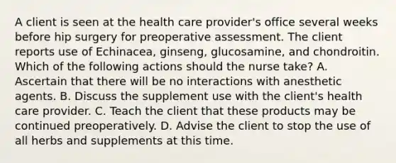 A client is seen at the health care provider's office several weeks before hip surgery for preoperative assessment. The client reports use of Echinacea, ginseng, glucosamine, and chondroitin. Which of the following actions should the nurse take? A. Ascertain that there will be no interactions with anesthetic agents. B. Discuss the supplement use with the client's health care provider. C. Teach the client that these products may be continued preoperatively. D. Advise the client to stop the use of all herbs and supplements at this time.